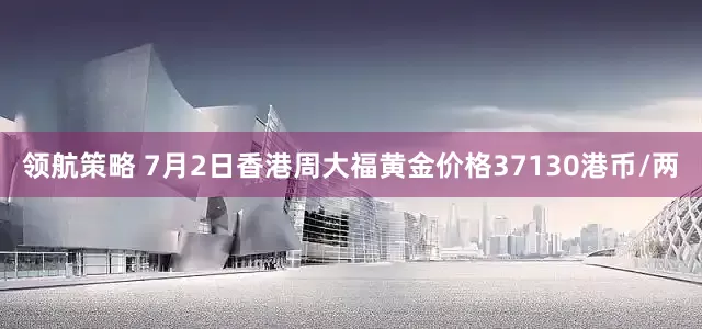 领航策略 7月2日香港周大福黄金价格37130港币/两