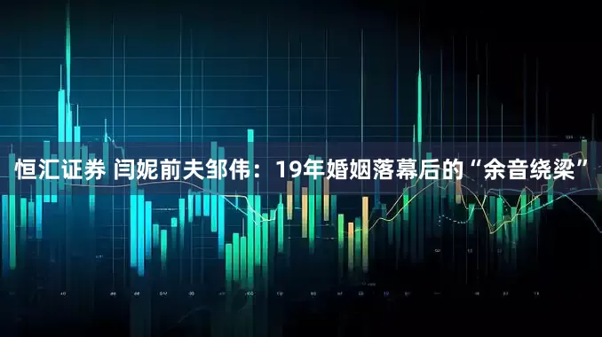 恒汇证券 闫妮前夫邹伟：19年婚姻落幕后的“余音绕梁”