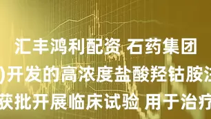 汇丰鸿利配资 石药集团(01093)开发的高浓度盐酸羟钴胺注射液获批开展临床试验 用于治疗罕见病甲基丙二酸血症