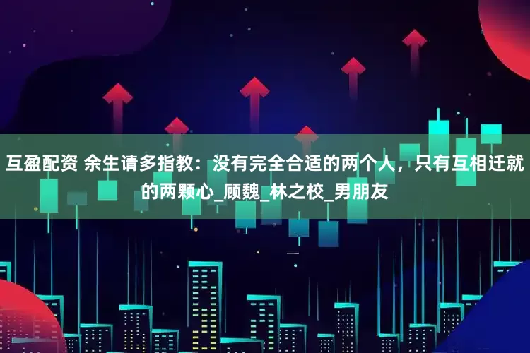 互盈配资 余生请多指教：没有完全合适的两个人，只有互相迁就的两颗心_顾魏_林之校_男朋友