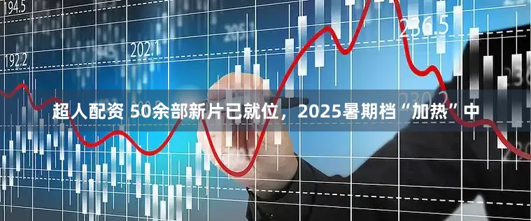 超人配资 50余部新片已就位，2025暑期档“加热”中