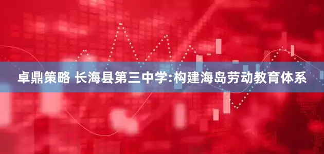 卓鼎策略 长海县第三中学:构建海岛劳动教育体系