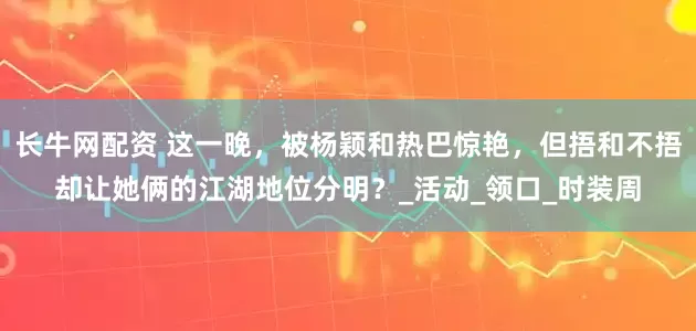 长牛网配资 这一晚，被杨颖和热巴惊艳，但捂和不捂却让她俩的江湖地位分明？_活动_领口_时装周