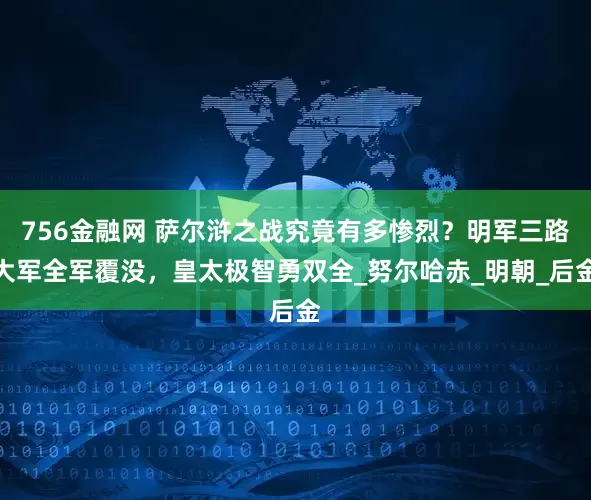 756金融网 萨尔浒之战究竟有多惨烈？明军三路大军全军覆没，皇太极智勇双全_努尔哈赤_明朝_后金