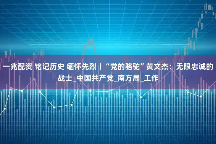 一兆配资 铭记历史 缅怀先烈丨“党的骆驼”黄文杰：无限忠诚的战士_中国共产党_南方局_工作