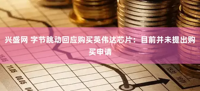 兴盛网 字节跳动回应购买英伟达芯片：目前并未提出购买申请