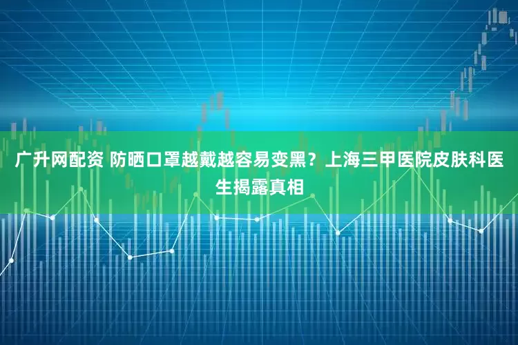 广升网配资 防晒口罩越戴越容易变黑？上海三甲医院皮肤科医生揭露真相
