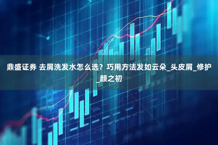 鼎盛证券 去屑洗发水怎么选？巧用方法发如云朵_头皮屑_修护_颜之初