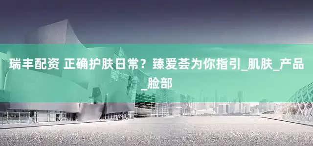 瑞丰配资 正确护肤日常？臻爱荟为你指引_肌肤_产品_脸部