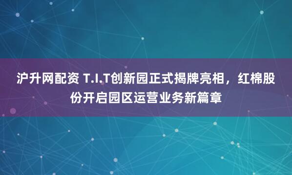 沪升网配资 T.I.T创新园正式揭牌亮相，红棉股份开启园区运营业务新篇章