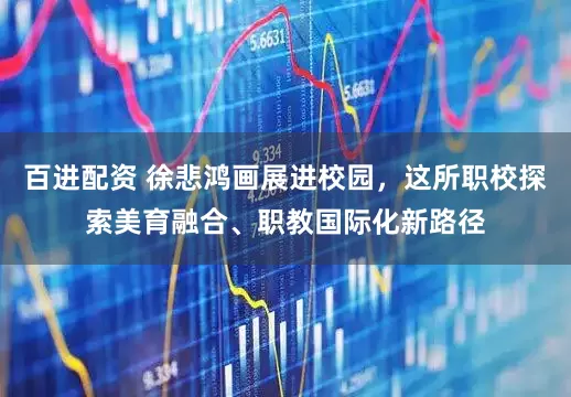 百进配资 徐悲鸿画展进校园，这所职校探索美育融合、职教国际化新路径