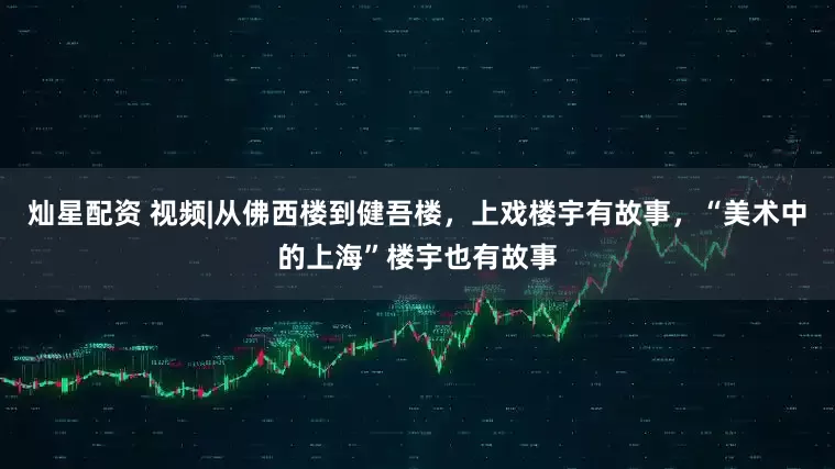 灿星配资 视频|从佛西楼到健吾楼，上戏楼宇有故事，“美术中的上海”楼宇也有故事