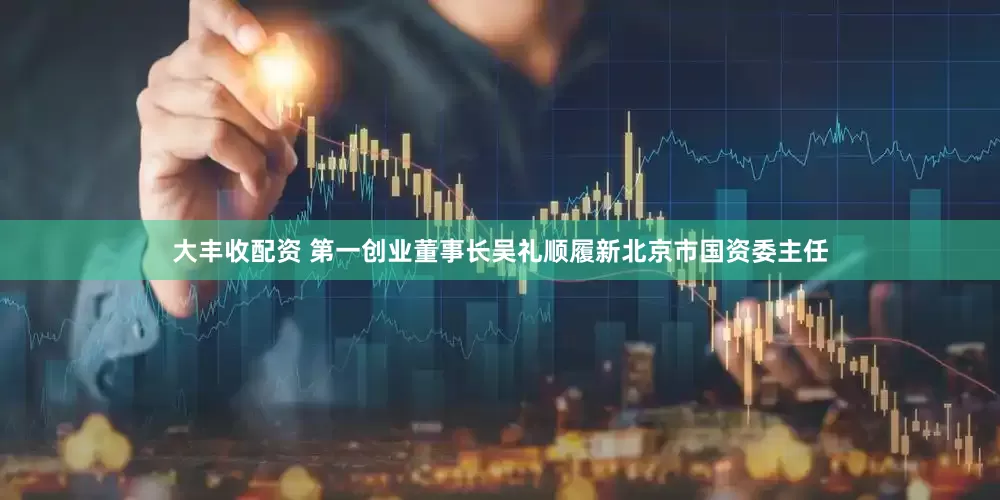 大丰收配资 第一创业董事长吴礼顺履新北京市国资委主任