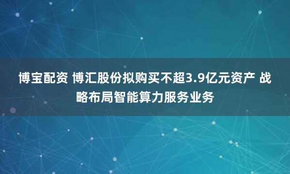 博宝配资 博汇股份拟购买不超3.9亿元资产 战略布局智能算力服务业务