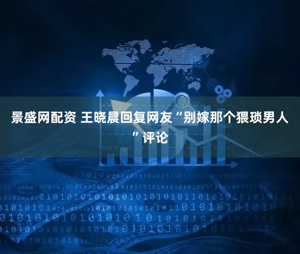 景盛网配资 王晓晨回复网友“别嫁那个猥琐男人”评论