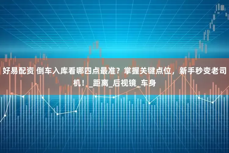 好易配资 倒车入库看哪四点最准？掌握关键点位，新手秒变老司机！_距离_后视镜_车身