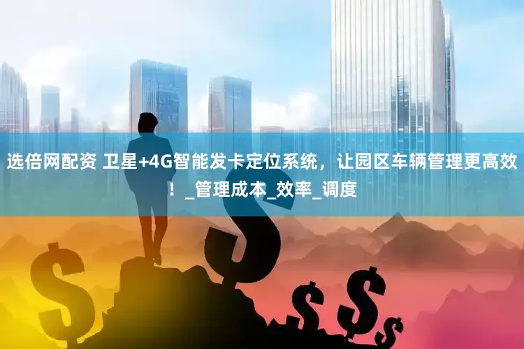 选倍网配资 卫星+4G智能发卡定位系统，让园区车辆管理更高效！_管理成本_效率_调度