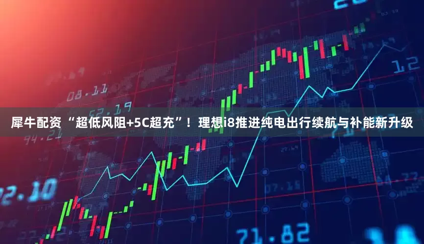 犀牛配资 “超低风阻+5C超充”！理想i8推进纯电出行续航与补能新升级
