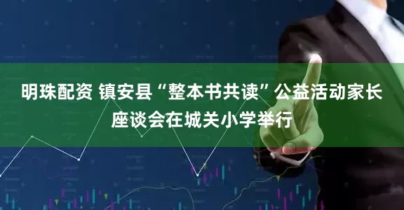 明珠配资 镇安县“整本书共读”公益活动家长座谈会在城关小学举行