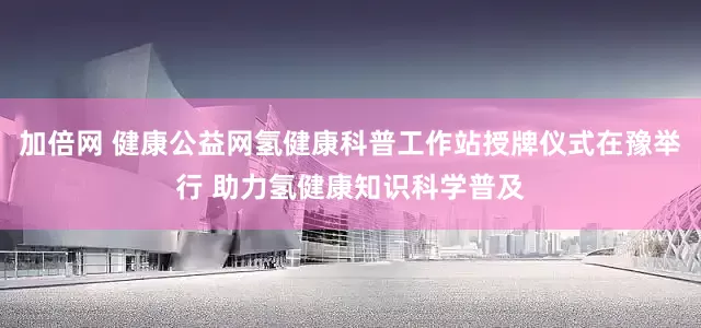 加倍网 健康公益网氢健康科普工作站授牌仪式在豫举行 助力氢健康知识科学普及
