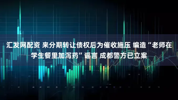 汇发网配资 来分期转让债权后为催收施压 编造“老师在学生餐里加泻药”谣言 成都警方已立案