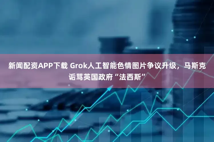 新闻配资APP下载 Grok人工智能色情图片争议升级，马斯克诟骂英国政府“法西斯”