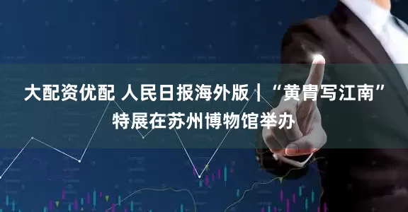大配资优配 人民日报海外版｜“黄胄写江南”特展在苏州博物馆举办