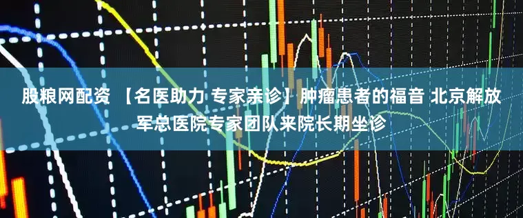 股粮网配资 【名医助力 专家亲诊】肿瘤患者的福音 北京解放军总医院专家团队来院长期坐诊