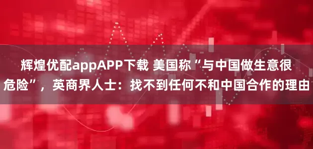 辉煌优配appAPP下载 美国称“与中国做生意很危险”，英商界人士：找不到任何不和中国合作的理由
