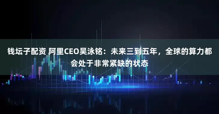 钱坛子配资 阿里CEO吴泳铭：未来三到五年，全球的算力都会处于非常紧缺的状态