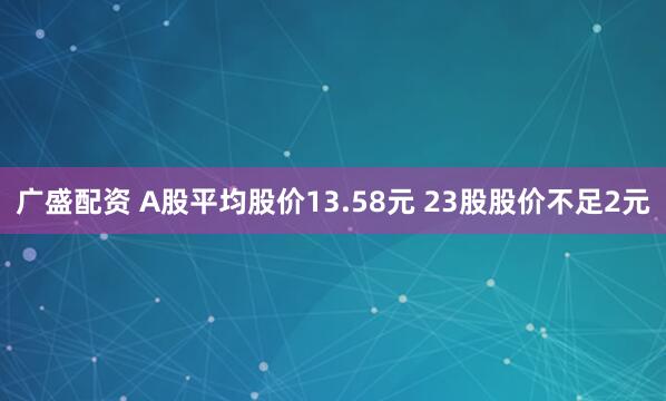 广盛配资 A股平均股价13.58元 23股股价不足2元